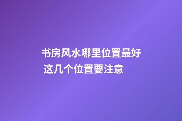 书房风水哪里位置最好 这几个位置要注意